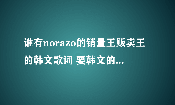 谁有norazo的销量王贩卖王的韩文歌词 要韩文的全的 谢谢