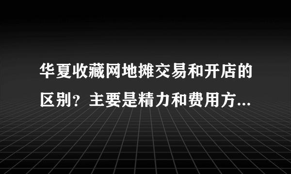 华夏收藏网地摊交易和开店的区别？主要是精力和费用方面怎么比较！