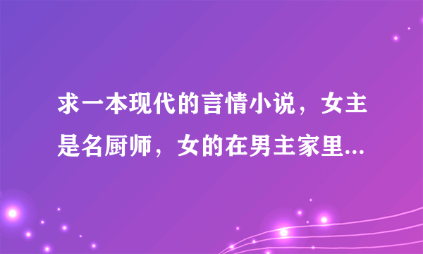 求一本现代的言情小说，女主是名厨师，女的在男主家里做厨师，男主一家都是很挑食，后女离职在蛋糕店工作