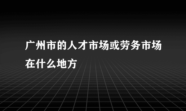 广州市的人才市场或劳务市场在什么地方