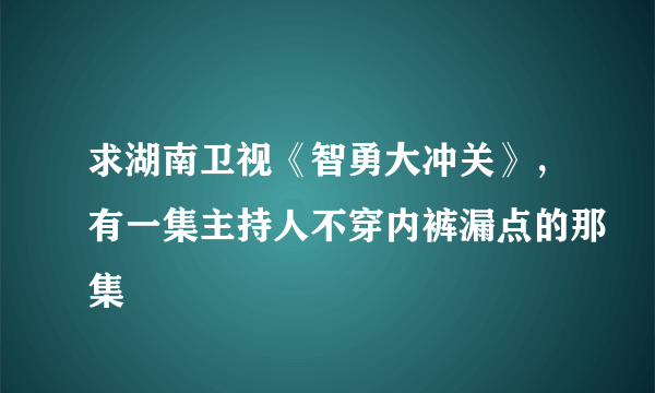 求湖南卫视《智勇大冲关》，有一集主持人不穿内裤漏点的那集