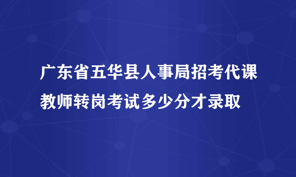 广东省五华县人事局招考代课教师转岗考试多少分才录取