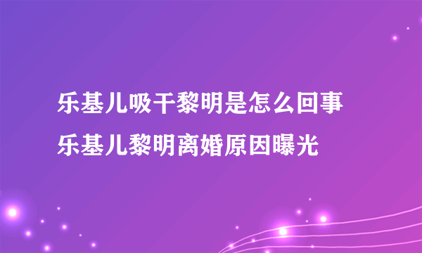 乐基儿吸干黎明是怎么回事 乐基儿黎明离婚原因曝光