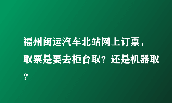 福州闽运汽车北站网上订票，取票是要去柜台取？还是机器取？