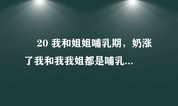 ￼ 20 我和姐姐哺乳期，奶涨了我和我我姐都是哺乳期，我们竟然用奶水对射，，是不是很浪费