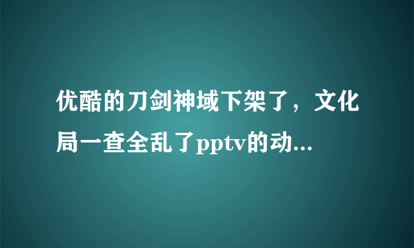 优酷的刀剑神域下架了，文化局一查全乱了pptv的动漫板块全没了，什么时候恢复啊