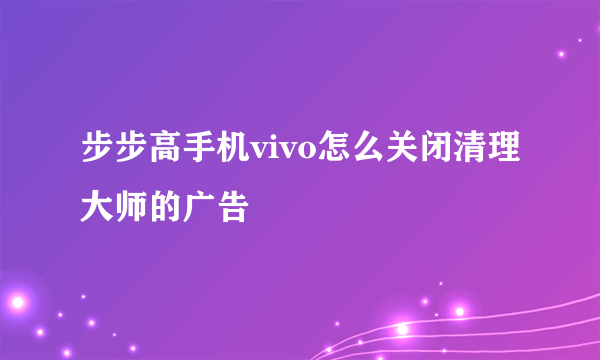 步步高手机vivo怎么关闭清理大师的广告