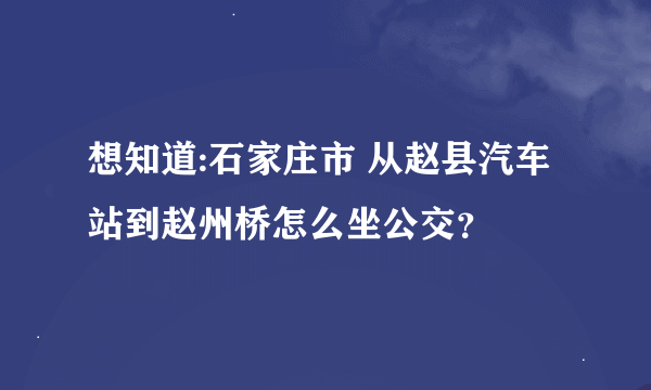 想知道:石家庄市 从赵县汽车站到赵州桥怎么坐公交？