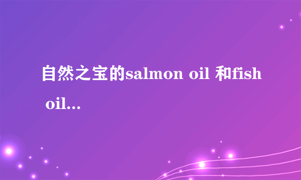 自然之宝的salmon oil 和fish oil 有什么区别？作用分别是什么？满意就给分，另外求