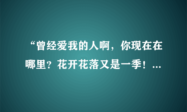 “曾经爱我的人啊，你现在在哪里？花开花落又是一季！”这是什么歌上的歌词？