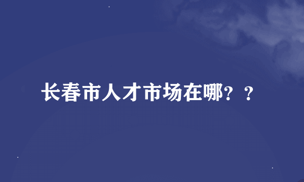 长春市人才市场在哪？？