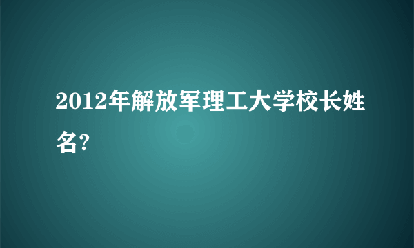 2012年解放军理工大学校长姓名?