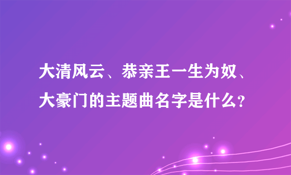 大清风云、恭亲王一生为奴、大豪门的主题曲名字是什么？