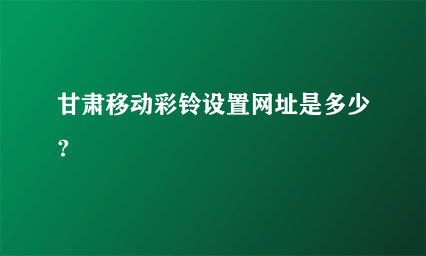 甘肃移动彩铃设置网址是多少？