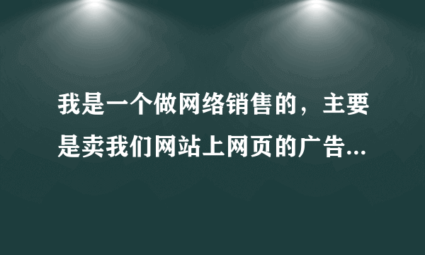 我是一个做网络销售的，主要是卖我们网站上网页的广告。 是一个人才网，我想知道怎么才能找到客户