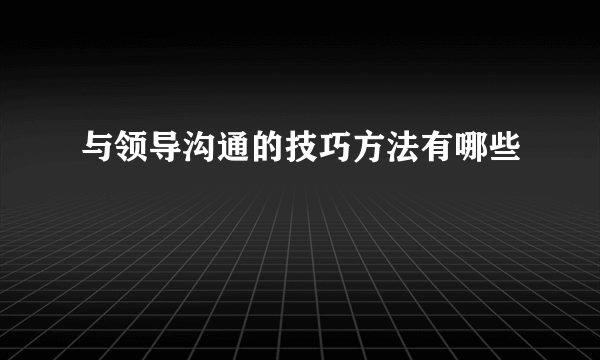 与领导沟通的技巧方法有哪些