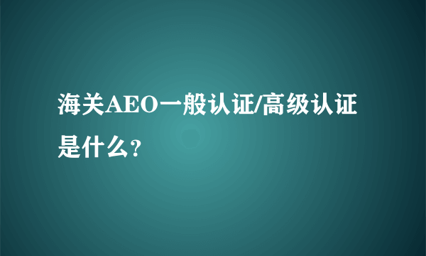 海关AEO一般认证/高级认证是什么？