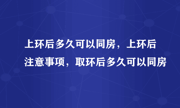 上环后多久可以同房，上环后注意事项，取环后多久可以同房