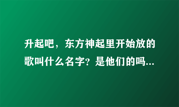 升起吧，东方神起里开始放的歌叫什么名字？是他们的吗？ 谢谢啦