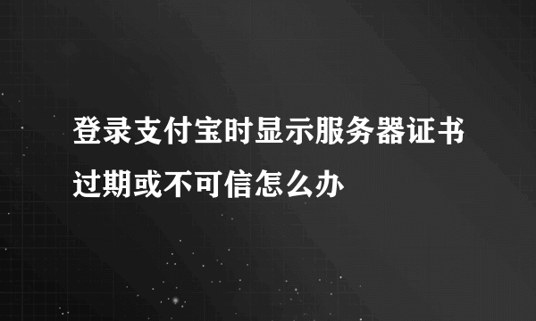 登录支付宝时显示服务器证书过期或不可信怎么办