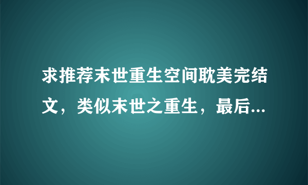 求推荐末世重生空间耽美完结文，类似末世之重生，最后带简介，谢谢^.^