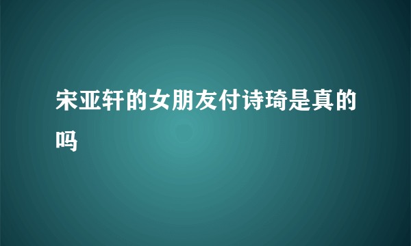 宋亚轩的女朋友付诗琦是真的吗