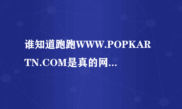 谁知道跑跑WWW.POPKARTN.COM是真的网页吗还是骗人的啊