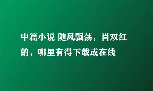 中篇小说 随风飘荡，肖双红的，哪里有得下载或在线