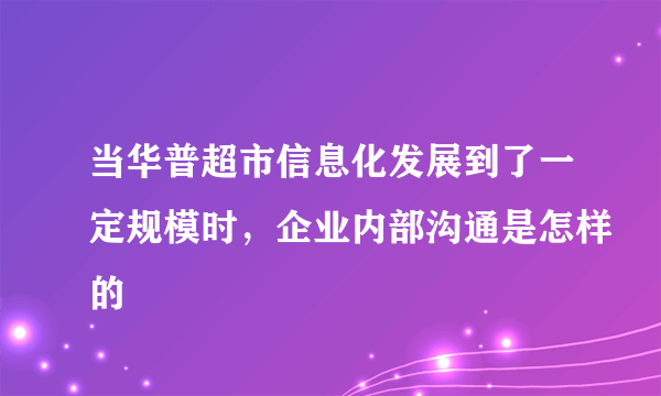 当华普超市信息化发展到了一定规模时，企业内部沟通是怎样的