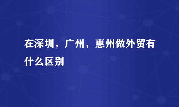 在深圳，广州，惠州做外贸有什么区别