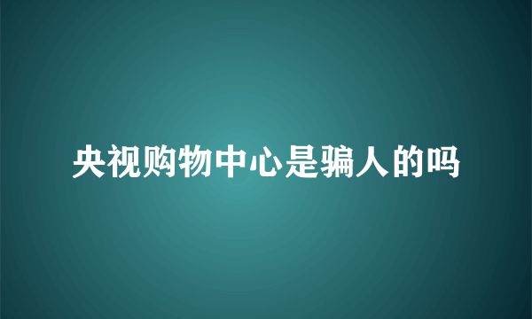 央视购物中心是骗人的吗