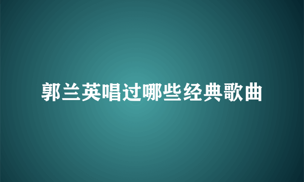 郭兰英唱过哪些经典歌曲