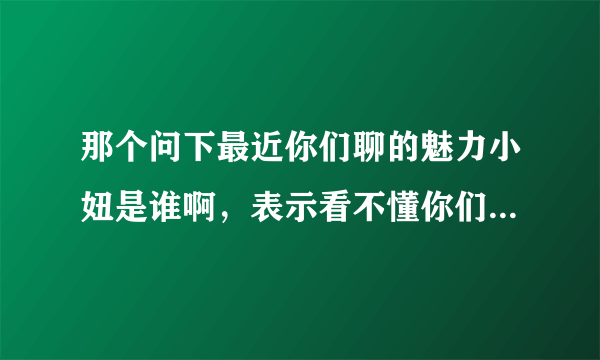 那个问下最近你们聊的魅力小妞是谁啊，表示看不懂你们说神马啊