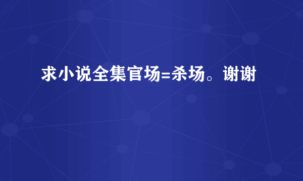 求小说全集官场=杀场。谢谢