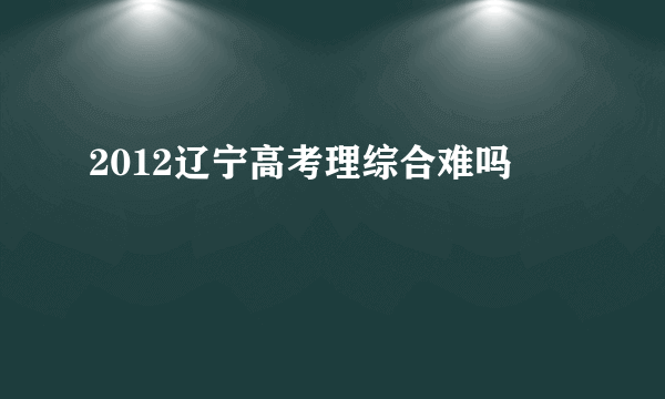 2012辽宁高考理综合难吗