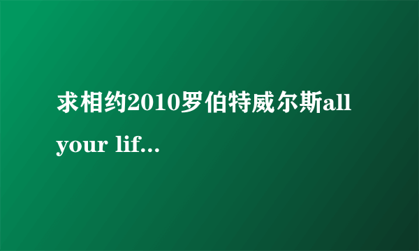 求相约2010罗伯特威尔斯all your life英文歌词