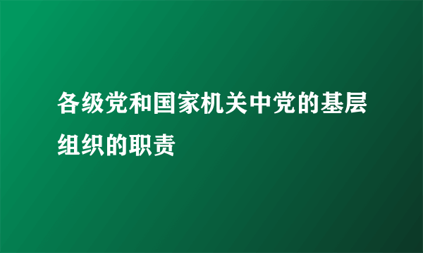 各级党和国家机关中党的基层组织的职责