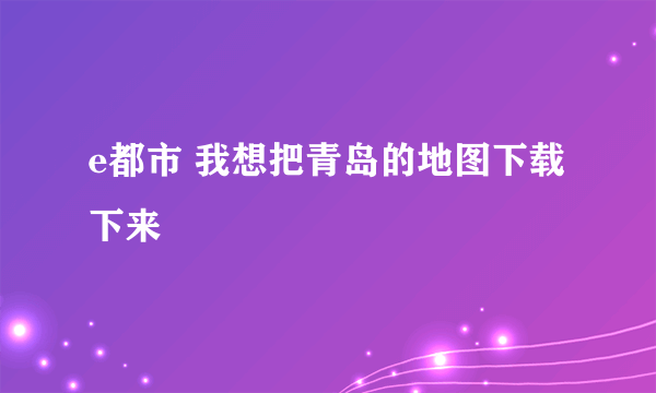 e都市 我想把青岛的地图下载下来