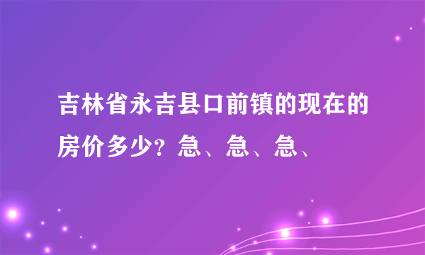 吉林省永吉县口前镇的现在的房价多少？急、急、急、