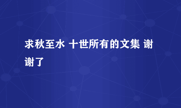 求秋至水 十世所有的文集 谢谢了