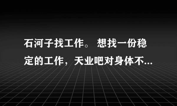 石河子找工作。 想找一份稳定的工作，天业吧对身体不好，天富吧进不去，给私人打工吧，不稳定。