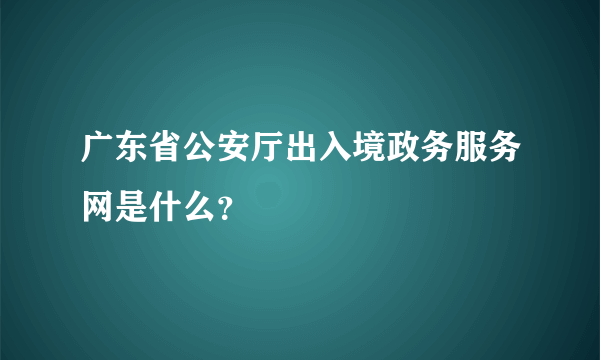 广东省公安厅出入境政务服务网是什么？