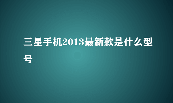 三星手机2013最新款是什么型号