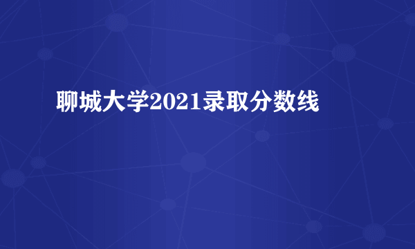 聊城大学2021录取分数线