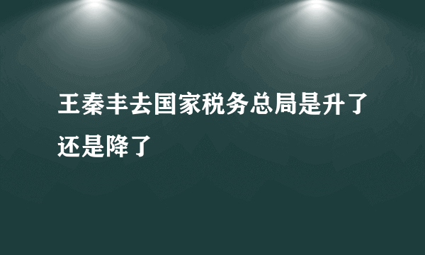 王秦丰去国家税务总局是升了还是降了