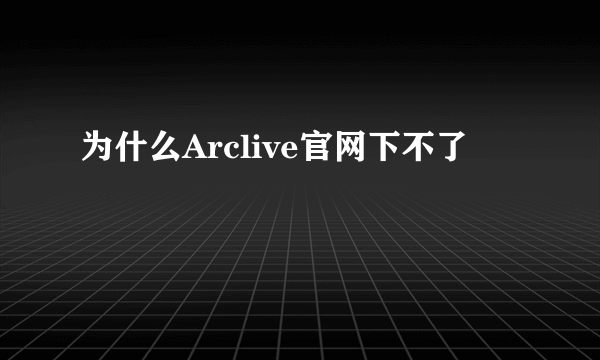 为什么Arclive官网下不了