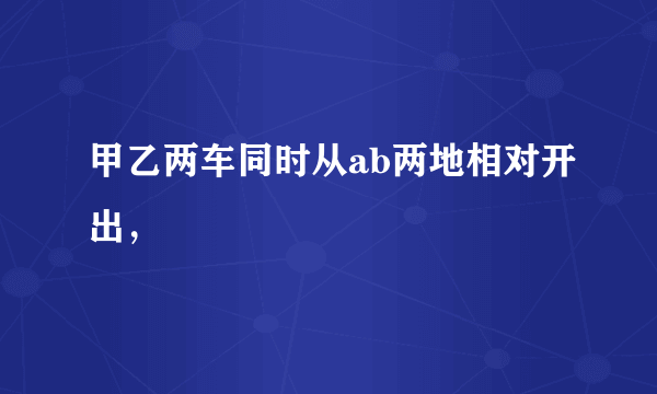 甲乙两车同时从ab两地相对开出，