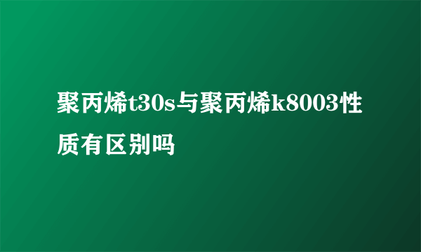 聚丙烯t30s与聚丙烯k8003性质有区别吗