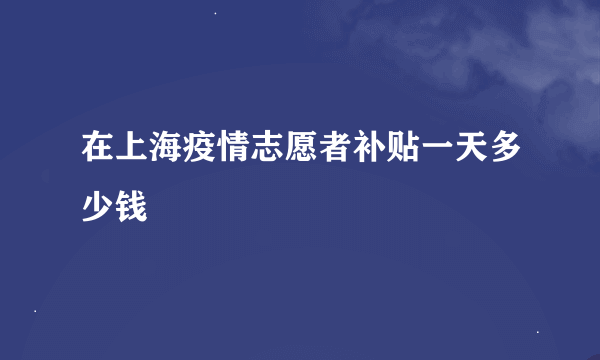 在上海疫情志愿者补贴一天多少钱