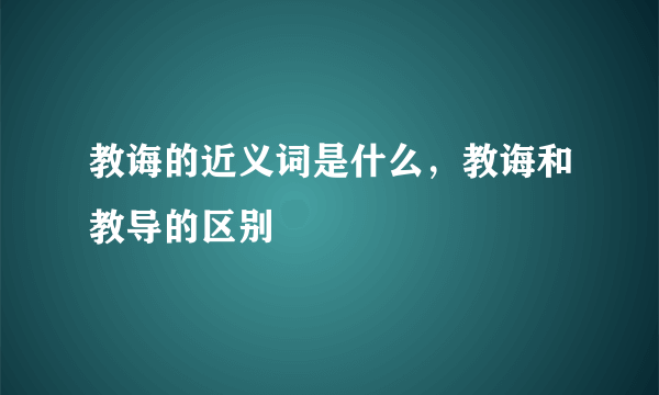 教诲的近义词是什么，教诲和教导的区别